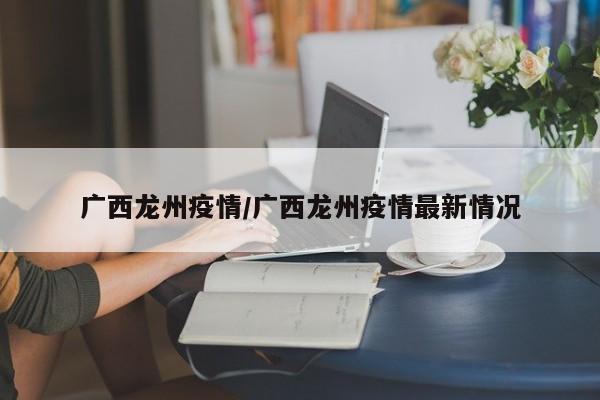 广西龙州疫情/广西龙州疫情最新情况
