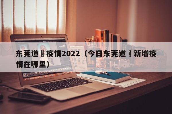 东莞道滘疫情2022(今日东莞道滘新增疫情在哪里)